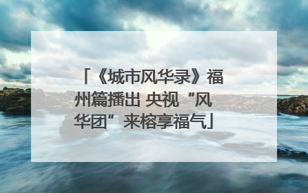 《城市风华录》福州篇播出 央视“风华团”来榕享福气