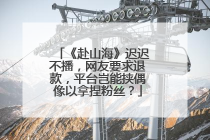 《赴山海》迟迟不播，网友要求退款，平台岂能挟偶像以拿捏粉丝？