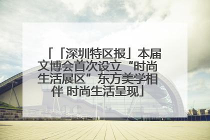 「深圳特区报」本届文博会首次设立“时尚生活展区”东方美学相伴 时尚生活呈现
