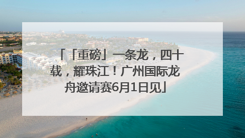 「重磅」一条龙，四十载，耀珠江！广州国际龙舟邀请赛6月1日见
