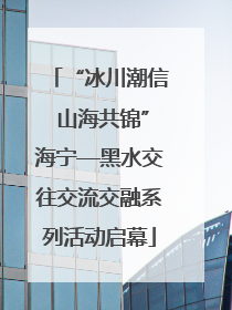 “冰川潮信 山海共锦”海宁—黑水交往交流交融系列活动启幕