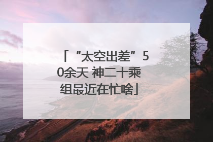 “太空出差”50余天 神二十乘组最近在忙啥