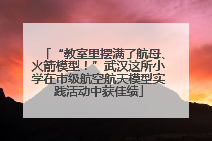 “教室里摆满了航母、火箭模型！”武汉这所小学在市级航空航天模型实践活动中获佳绩