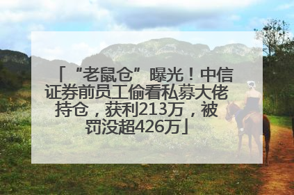 “老鼠仓”曝光！中信证券前员工偷看私募大佬持仓，获利213万，被罚没超426万