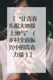 “让青春扎根大地接上地气”（乡村全面振兴中的青春力量）