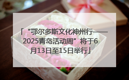 “鄂尔多斯文化神州行——2025青岛活动周”将于6月13日至15日举行