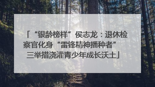 “银龄榜样”侯志龙：退休检察官化身“雷锋精神播种者” 三举措浇灌青少年成长沃土