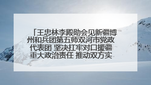 王忠林李殿勋会见新疆博州和兵团第五师双河市党政代表团 坚决扛牢对口援疆重大政治责任 推动双方实现优势互补务实合作