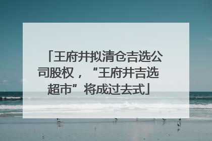 王府井拟清仓吉选公司股权，“王府井吉选超市”将成过去式