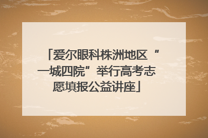 爱尔眼科株洲地区“一城四院”举行高考志愿填报公益讲座