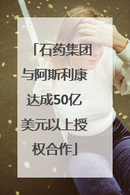 石药集团与阿斯利康达成50亿美元以上授权合作