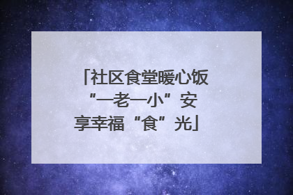 社区食堂暖心饭 “一老一小”安享幸福“食”光