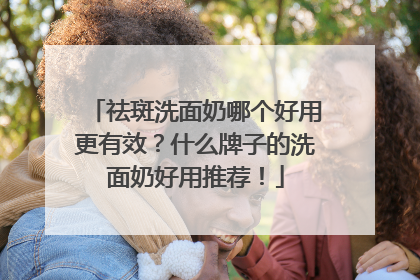 祛斑洗面奶哪个好用更有效？什么牌子的洗面奶好用推荐！