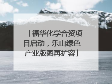 福华化学合资项目启动，乐山绿色产业版图再扩容