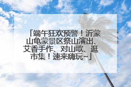 端午狂欢预警！沂蒙山龟蒙景区祭山演出、艾香手作、对山歌、逛市集！速来嗨玩~
