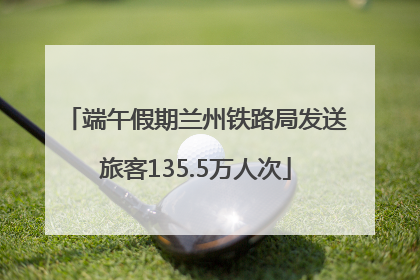 端午假期兰州铁路局发送旅客135.5万人次