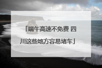 端午高速不免费 四川这些地方容易堵车