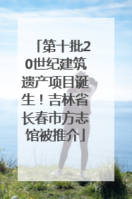 第十批20世纪建筑遗产项目诞生！吉林省长春市方志馆被推介