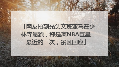 网友拍到光头文班亚马在少林寺晨跑，称是离NBA巨星最近的一次，景区回应