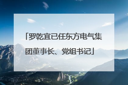 罗乾宜已任东方电气集团董事长、党组书记
