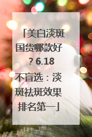 美白淡斑国货哪款好？6.18不盲选：淡斑祛斑效果排名第一