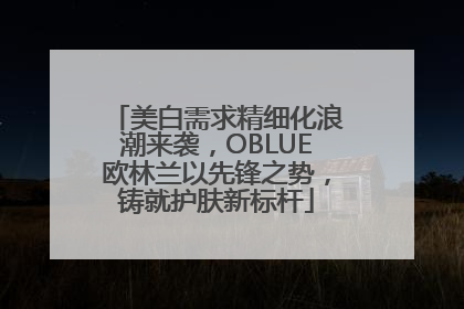 美白需求精细化浪潮来袭，OBLUE欧林兰以先锋之势，铸就护肤新标杆