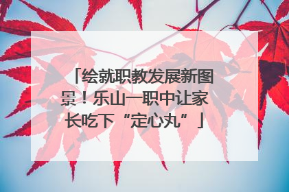 绘就职教发展新图景！乐山一职中让家长吃下“定心丸”