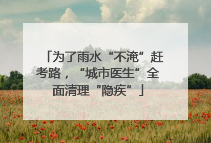 为了雨水“不淹”赶考路，“城市医生”全面清理“隐疾”