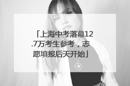 上海中考落幕12.7万考生参考，志愿填报后天开始