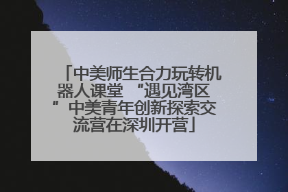 中美师生合力玩转机器人课堂 “遇见湾区”中美青年创新探索交流营在深圳开营
