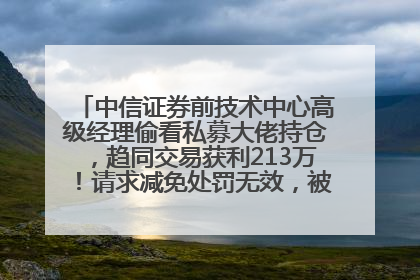 中信证券前技术中心高级经理偷看私募大佬持仓，趋同交易获利213万！请求减免处罚无效，被罚没426万