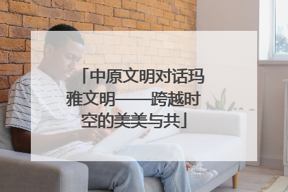 中原文明对话玛雅文明——跨越时空的美美与共