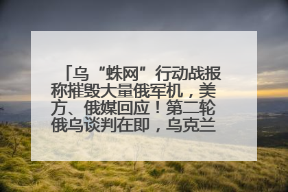 乌“蛛网”行动战报称摧毁大量俄军机，美方、俄媒回应！第二轮俄乌谈判在即，乌克兰提出三大诉求