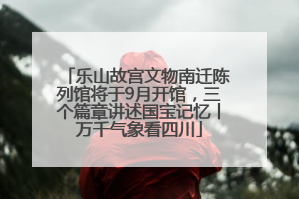 乐山故宫文物南迁陈列馆将于9月开馆，三个篇章讲述国宝记忆丨万千气象看四川