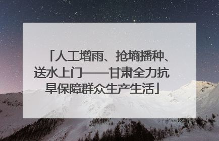 人工增雨、抢墒播种、送水上门——甘肃全力抗旱保障群众生产生活