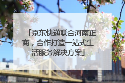 京东快递联合河南正商，合作打造一站式生活服务解决方案
