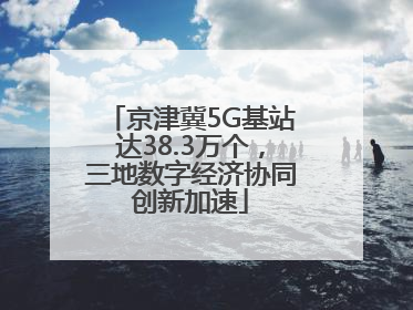 京津冀5G基站达38.3万个，三地数字经济协同创新加速