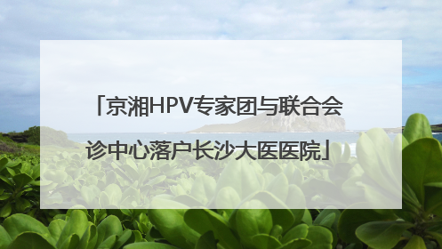 京湘HPV专家团与联合会诊中心落户长沙大医医院