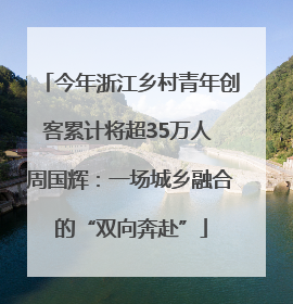 今年浙江乡村青年创客累计将超35万人 周国辉：一场城乡融合的“双向奔赴”