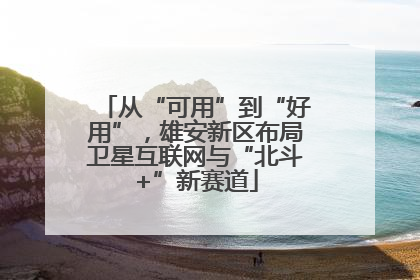 从“可用”到“好用”，雄安新区布局卫星互联网与“北斗+”新赛道