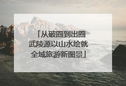从破圈到出圈 武陵源以山水绘就全域旅游新图景