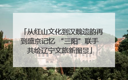 从红山文化到汉魏遗韵再到盛京记忆 “三阳”联手共绘辽宁文旅新图景
