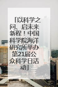 以科学之问、启未来新程！中国科学院海洋研究所举办第21届公众科学日活动
