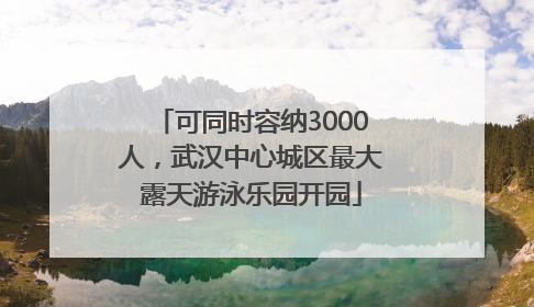 可同时容纳3000人，武汉中心城区最大露天游泳乐园开园