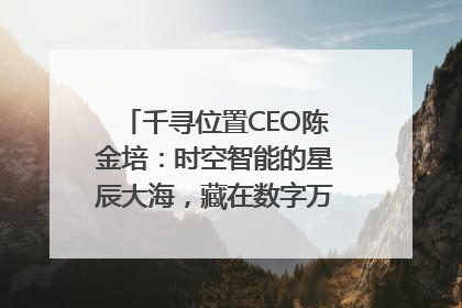 千寻位置CEO陈金培：时空智能的星辰大海，藏在数字万象与人间烟火中