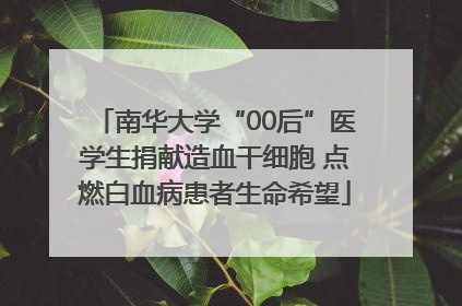 南华大学“00后”医学生捐献造血干细胞 点燃白血病患者生命希望