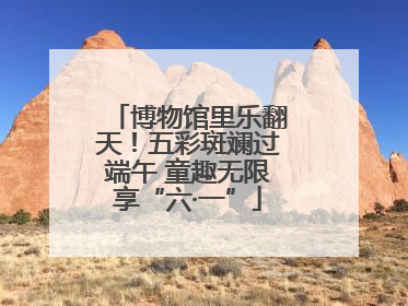 博物馆里乐翻天！五彩斑斓过端午 童趣无限享“六·一”