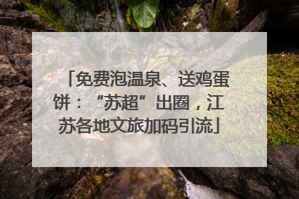 免费泡温泉、送鸡蛋饼：“苏超”出圈，江苏各地文旅加码引流