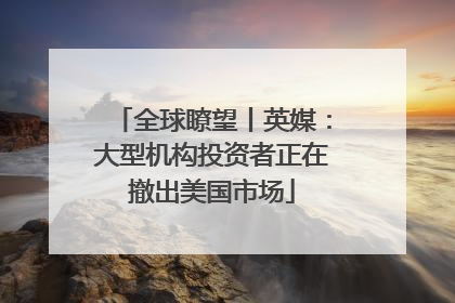 全球瞭望丨英媒：大型机构投资者正在撤出美国市场