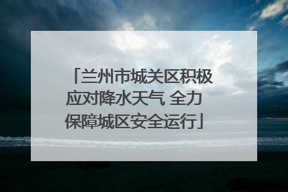 兰州市城关区积极应对降水天气 全力保障城区安全运行